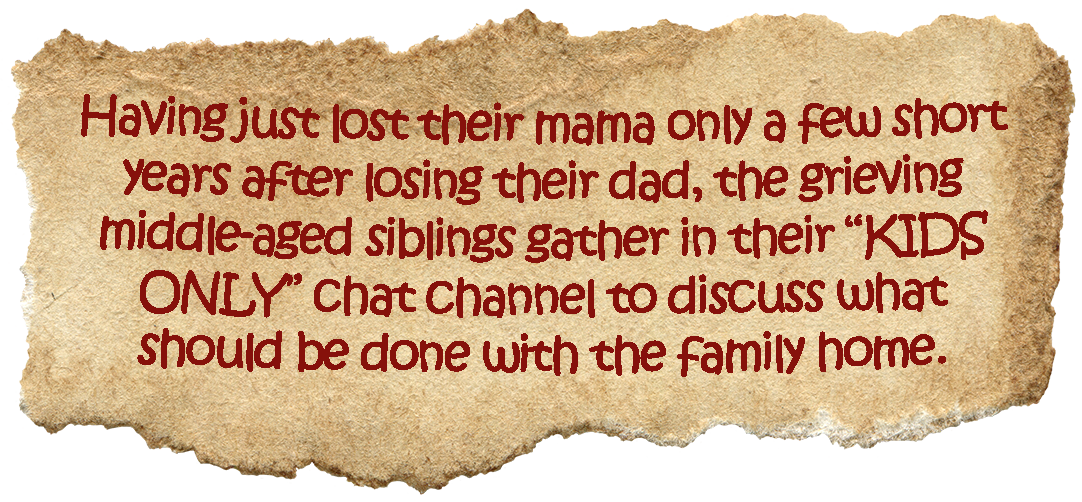 Having just lost their mama only a few short years
                after losing their dad, the grieving middle-aged
                siblings gather in their “KIDS ONLY” chat channel to
                discuss what should be done with the family home.