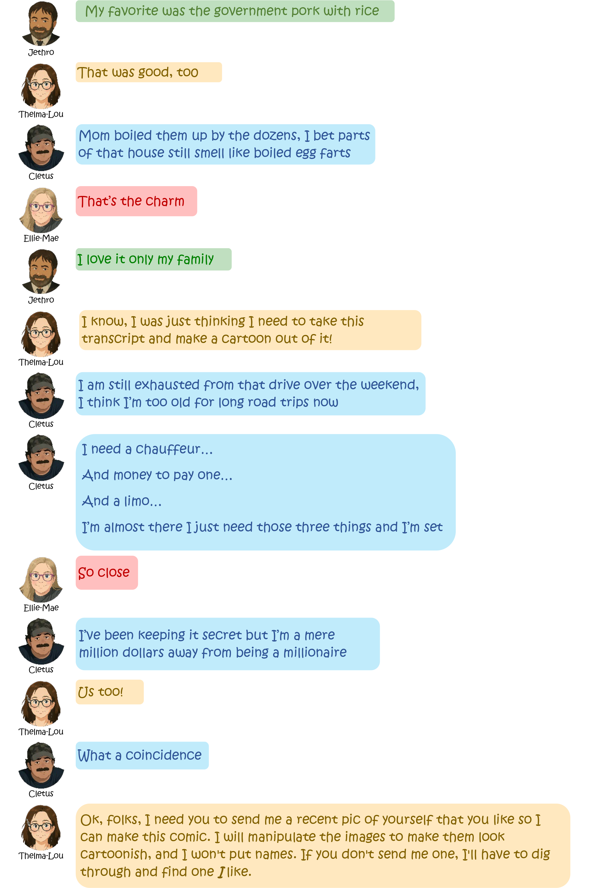 Jethro: My favorite was the government pork with
                rice
                Thelma-Lou: That was good, too
                Cletus: Mom boiled them up by the dozens, I bet partsOf
                that house still smell like boiled egg farts
                Ellie-Mae: That's the charm
                Jethro: I love it only my family
                Thelma-Lou: I know, I was just thinking I need to take
                this transcript and make a Cartoon out of it!
                Cletus: I am still exhausted from that drive over the
                weekend, I think I'm too old for long road trips now
                Cletus: 