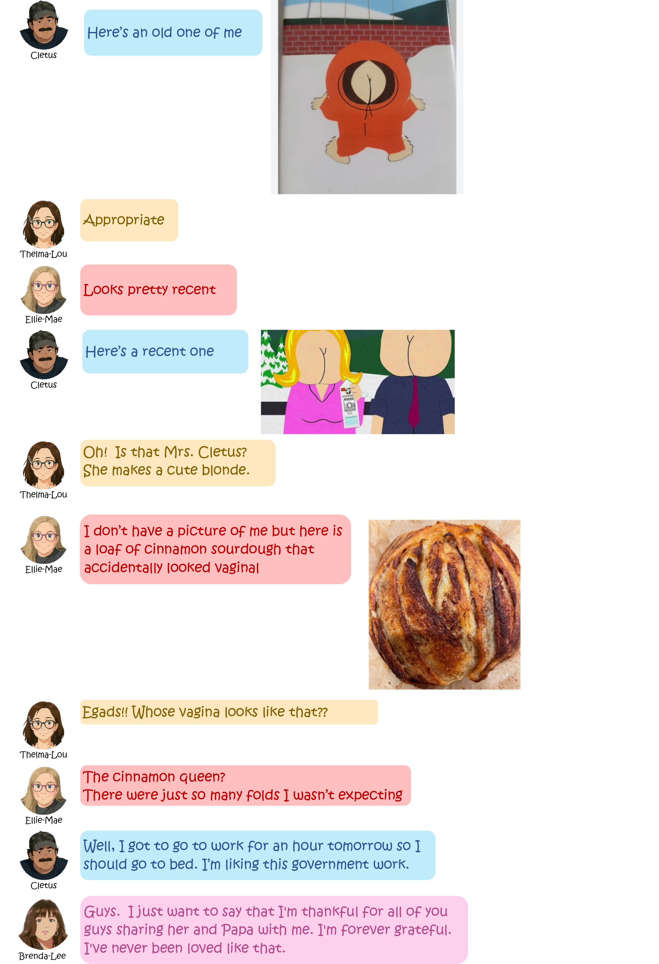 Cletus: Here's an old one of me (attached is a
                picture from southpark of what looks like Kenny with his
                bottom showing through his jacket as if it were his
                face). Thelma-Lou: Appropriate Ellie-Mae: Looks pretty
                recent Cletus: Here's a recent one (Similar picture, but
                now with a female also). Thelma-Lou: Oh! Is that Mrs.
                Cletus? She makes a cute blonde. Ellie-Mae: I don't have
                a picture of me but here is a loaf of Cinnamon sourdough
                that accidentally looked vaginal Thelma-Lou: Egads!!
                Whose vagina looks like that?? Ellie-Mae: The cinnamon
                queen? There were just so many folds I wasn't expecting
                (picture of a sour dough round with an interesting
                formation of folds baked in). Cletus: Well, I got to go
                to work for an hour tomorrow so I should go to bed. I'm
                liking this government work. Brenda-Lee: Guys. I just
                want to say that I'm thankful for all of you guys
                sharing her and Papa with me. I'm forever grateful. I've
                never been loved like that.