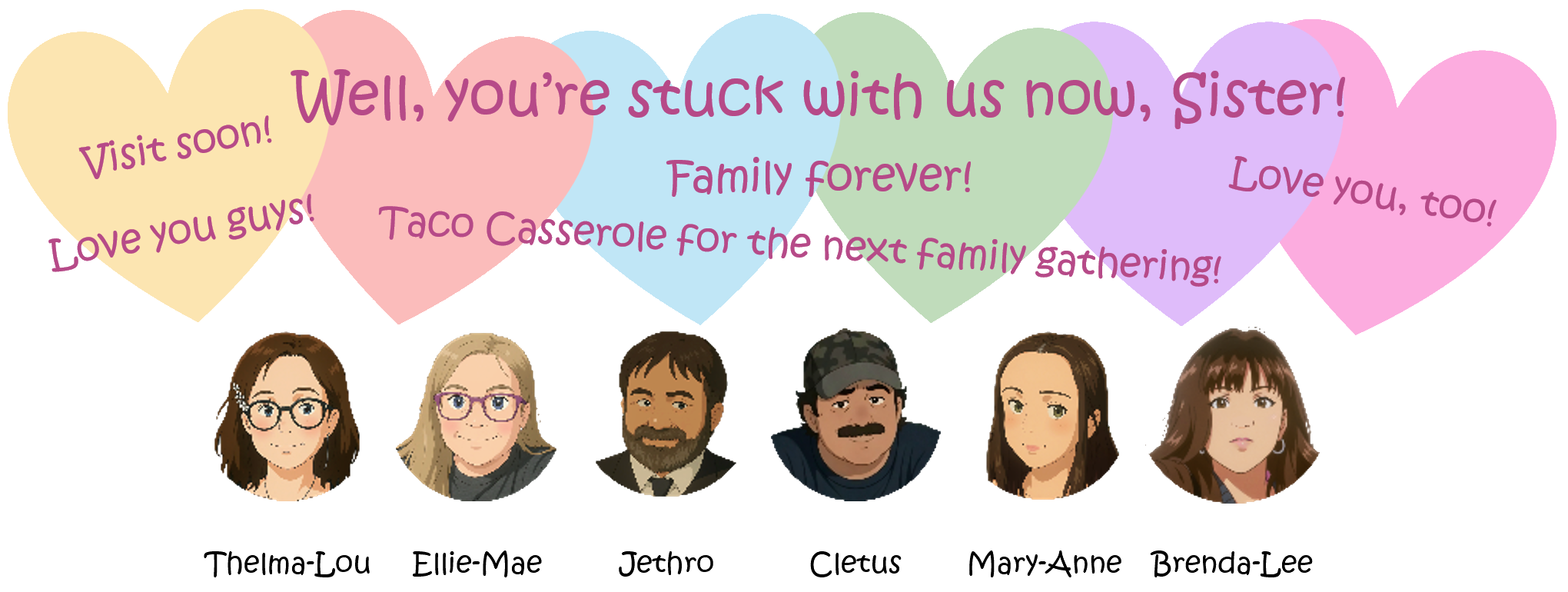 All siblings
                lined up in a row. Hearts float above them along with
                closing words: Well, you’re stuck with us now, Sister!
                Love you guys! Family forever! Love you, too! Taco
                Casserole for the next family gathering! 